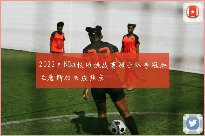 2022年NBA技巧挑战赛骑士队夺冠加兰唐斯对决成焦点