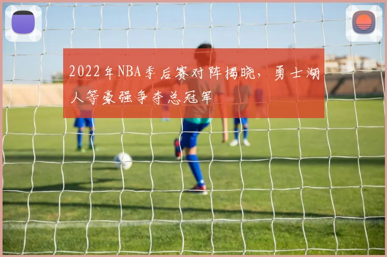 2022年NBA季后赛对阵揭晓，勇士湖人等豪强争夺总冠军