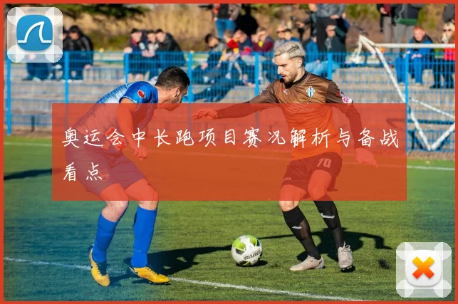 奥运会中长跑项目赛况解析与备战看点