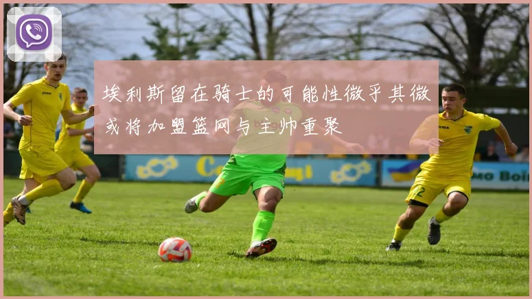 埃利斯留在骑士的可能性微乎其微或将加盟篮网与主帅重聚