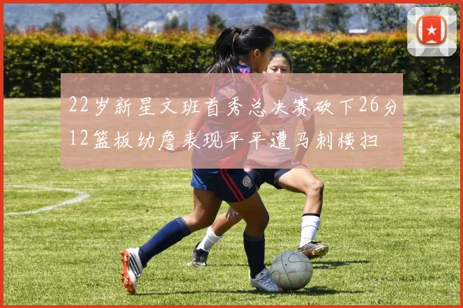 22岁新星文班首秀总决赛砍下26分12篮板幼詹表现平平遭马刺横扫